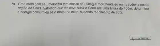 8) Uma moto com seu motorista tem massa de 250Kg e movimenta -se numa rodovia numa
região de Serra . Sabendo que ele deve subir a Serra até uma altura de 450m, determine
a energia consumida pelo motor da moto , supondo rendimento de 60%