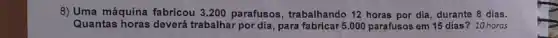 8) Uma máquina fabricou 3.200 parafusos, trabalhando 12 horas por dia durante 8 dias.
Quantas horas deverá trabalhar por dia, para fabricar 5.000 parafusos em 15 dias? 10 horas