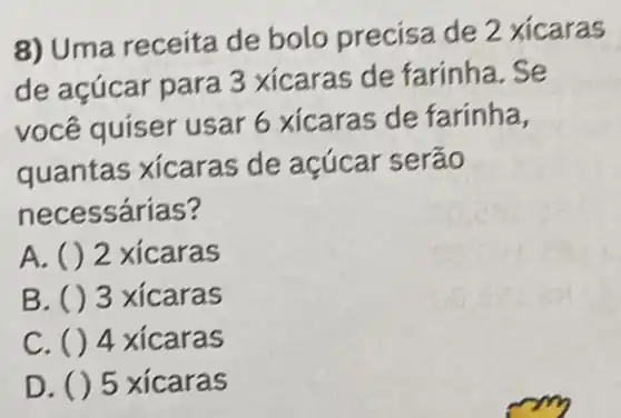 8) Uma receita de bolo precisa de 2 xicaras
de acúcar para 3 xicaras de farinha . Se
você quiser usar 6 xicaras de farinha,
quantas xicaras de acúcar serão
necessárias?
A. () 2 xicaras
B. ( ) 3 xicaras
C. ()4 xicaras
D. () 5 xicaras