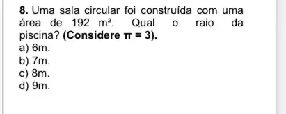 8. Uma sala circular foi construida com uma
área de 192m^2 Qual o raio da
piscina? (Considere pi =3
a) 6m.
b) 7m.
c) 8m.
d) 9m.