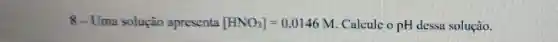 8 - Uma soluçào apresenta [HNO_(3)]=0.0146M Calcule o pH dessa solução.