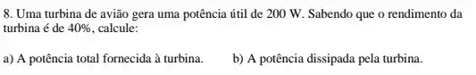 8. Uma turbina de avião gera uma potência útil de 200 W.Sabendo que o rendimento da
turbina é de 40%  calcule:
a) A potência total fornecida à turbina.
b) A potência dissipada pela turbina.