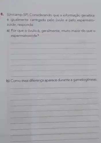 8. (Unicamp -SP)Considerando que a informação genética
é igualmente carregada pelo óvulo e pelo espermato-
zoide , responda:
a) Por que o óvulo é geralmente , muito maior do que o
espermatozoide?
__
b) Como essa diferença aparece durante a gametogênese.
__