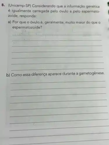 8. (Unicamp-SP)Considerando que a informação genética
é igualmente carregada pelo óvulo e pelo espermato-
zoide, responda:
a) Por que o óvulo é geralmente, muito maior do que o
espermatozoide?
__
b) Como essa diferença aparece durante a gametogênese.
__