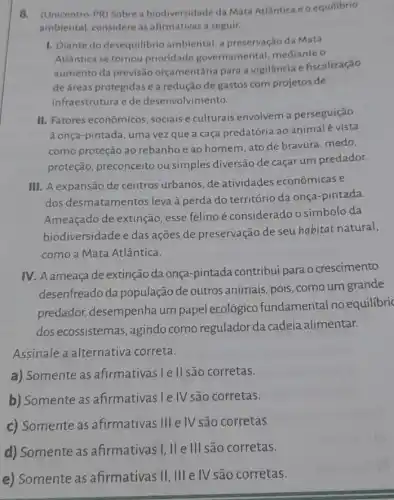 8. (Unicentro-PR) Sobre a biodiversidade da Mata Atlântica e o equilibrio
ambiental, considere as afirmativas a seguir.
1. Diante do desequilibrio ambiental, a preservação da Mata
Atlântica se tornou prioridade governamental mediante o
aumento da previsão orçamentária para a vigilancia e fiscalização
de áreas protegidas e a redução de gastos com projetos de
infraestrutura e de desenvolvimento.
II. Fatores econômicos , sociais e culturais envolvem a perseguição
à onça-pintada, uma vez que a caça predatória ao animalé vista
como proteção ao rebanhoe ao homem ,ato de bravura, medo,
proteção, preconceito ou simples diversão de caçar um predador.
III. A expansão de centros urbanos, de atividades econômicas e
dos desmatamentos leva à perda do território da onça-pintada.
Ameaçado de extinção esse felino é considerado o símbolo da
biodiversidade e das ações de preservação de seuhabitat natural,
como a Mata Atlântica.
IV. A ameaçade extinção da onça-pintada contribui para o crescimento
desenfreado da população de outros animais, pois, como um grande
predador, desempenha um papel ecológico fundamental no equilibric
dos ecossistemas , agindo como regulador da cadeia alimentar.
Assinale a alternativa correta.
a) Somente as afirmativas I e II são corretas.
b) Somente as afirmativas I e IV são corretas.
c) Somente as afirmativas III e IV são corretas.
d) Somente as afirmativasi,II ell são corretas.
e) Somente as afirmativas II, III e IV são corretas.