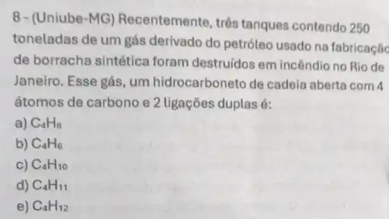 8- (Uniube-MG)Recenteme nte, três tanques contendo 250
toneladas de um gás derivado do petróleo usado na fabricação
de borracha sintética foram destruídos em incêndio no Rio de
Janeiro. Esse gás, um hidrocarbo neto de cadeia aberta com 4
átomos de carbono e 2 tigações duplas é:
a) C_(4)H_(8)
b) C_(4)H_(6)
c) C_(4)H_(10)
d) C_(4)H_(11)
e) C_(4)H_(12)