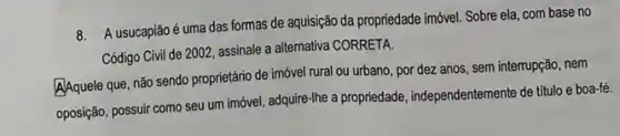 8. A usucapião é uma das formas de aquisição da propriedade imóvel. Sobre ela com base no
Código Civil de 2002 assinale a alternativa CORRETA.
A/Aquele que, não sendo proprietário de imóvel rural ou urbano, por dez anos, sem interrupção, nem
oposição, possuir como seu um imóvel, adquire-Ihe a propriedade, independentemente de titulo e boa-fé.