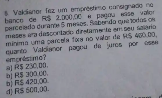 8. Valdianor fez um emprésti mo consignado no
de . R 2.000,00
e pagou esse valor
parcelado durante 5 meses . Sabendo que todos os
meses era descontado diretamente em seu salário
minimo uma parcela fixa no valor de
R 460,00
quanto Valdianor pagou de juros por esse
em préstimo?
a) R 230,00
b) R 300,00
b) R 420,00
d) R 500,00