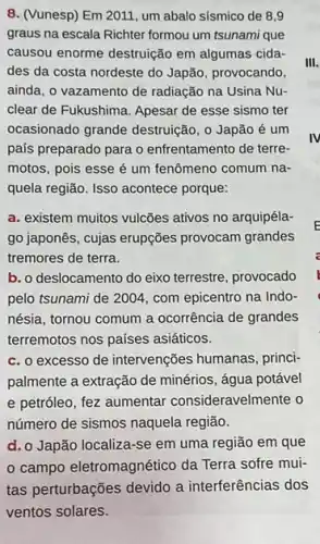 8. (Vunesp) Em 2011 um abalo sísmico de 8.9
graus na escala Richter formou um tsunami que
causou enorme destruição em algumas cida-
des da costa nordeste do Japão, provocando,
ainda, o vazamento de radiação na Usina Nu-
clear de Fukushima. Apesar de esse sismo ter
ocasionado grande destruição , 0 Japão é um
país preparado para o enfrentamento de terre-
motos, pois esse é um fenômeno comum na-
quela região. Isso acontece porque:
a. existem muitos vulcões ativos no arquipéla-
go japonês, cujas erupções provocam grandes
tremores de terra.
b. o deslocamento do eixo terrestre, provocado
pelo tsunami de 200.4, com epicentro na Indo-
nésia, tornou comum a ocorrência de grandes
terremotos nos países asiáticos.
c. o excesso de intervenções humanas, princi-
palmente a extração de minérios, água potável
e petróleo, fez aumentar consideravelmente o
número de sismos naquela região.
d. o Japão localiza-se em uma região em que
campo eletromagnético da Terra sofre mui-
III.