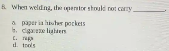 8. When welding , the operator should not carry __
a. paper in his/her pockets
b. cigarette lighters
c. rags
d. tools