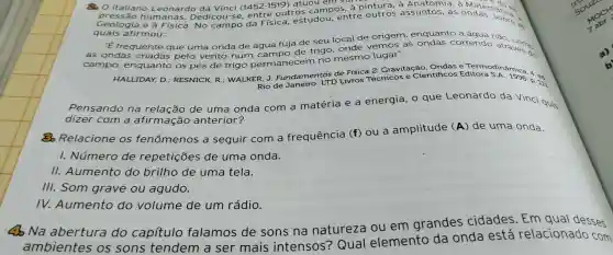 80 italiano Leonardo da Vinci (1452-1519)
atuou a Mater natical
em vane
hum anas. Dedicou-s e, entre outros campos a pintura s assuntos,as
emata ex.
quais afirmou:
"E frequente que uma onda de água fuja de seu local de origem enquanto a de trigo onde vemos as correndo ao como
campo,enquanto os pés de trigo permanecem no mesmo lugar".
HALLIDAY D.; RESNICK,R ; WALKER, J.Fundamentos Livros Técnicos e Cientificos c. Termodinámic 4.
Rio de	p. 111
eonardo da Vinci quis
Pensando na relação de uma onda com a matéria e a energia,
dizer com a afirmação anterior?
Relacione os fenômenos a seguir com a frequência (f) ou a amplitude
(A) de uma onda.
1.Número de repetições de uma onda.
11.Aumento do brilho de uma tela.
III.Som grave ou agudo.
IV.Aumento do volume de um rádio.
30 Na abertura do capítulo falamos de sons na natureza ou em grandes cidades . Em qual
ambientes os sons tendem a ser mais intensos?Qual elemento da onda está relacionado com