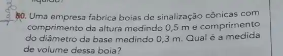 __
80. Uma fabrica boias de sinalização cônicas com
comprimento da altura medindo 0,5 m e comprimento
do diâmetro da base medindo 03 m.Qualé a medida
de volume dessa boia?