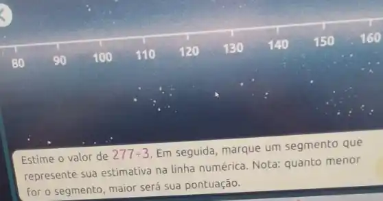 80	90 100 110 120 130 140 150 160
Estime o valor de 277div 3
Em seguida, marque um segmento que
represente sua estimativa na linha numérica. Nota:quanto menor
for o segmento, maior será sua pontuação.