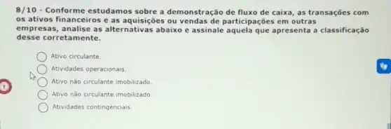 8/10 - Conforme estudamos sobre a demonstração de fluxo de caixa, as transações com
os ativos financeiros e as aquisições ou vendas de participações em outras
empresas, analise as alternativas abaixo e assinale aquela que apresenta a classificação
desse corretamente.
Ativo circulante
Atividades operacionais.
Ativo não circulante imobilizado
Ativo não circulante imobilizado
Atividades contingenciais.