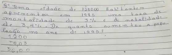 8=4 mathrm(~m) a cidade de 120000 habitantem aprercentou em 1995 uma taxa de momtalidade de 3 % e de matalidade de 3,4 % . De quanto aumentou a popo lacão no ano de 1995?
[

1200 
 0,03 
36,00

]