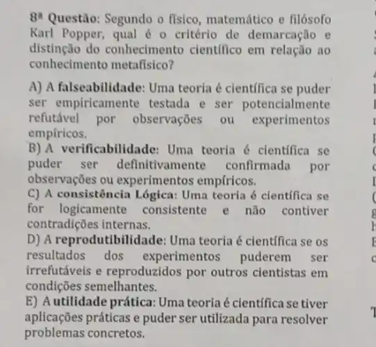 84 Questão: Segundo o fisico, matemático e filósofo
Karl Popper, qual é - critério de demarcação e
distinção do conhecimento cientifico em relação ao
conhecimento metafisico?
A) A falseabilidade:Uma teoria é científica se puder
ser empiricamente testada e ser potencialmente
refutável por observações ou experimentos
empfricos.
B) A verificabilidade:Uma teoria é cientifica se
puder ser definitivamente confirmada por
observações ou experimentos empfricos.
C) A consistência Lógica: Uma teoria <cientifica se
for logicamente consistente e não contiver
contradições internas.
D) A reprodutibi Idade: Uma teoria é cientffica se os
resultados dos experimentos puderem ser
irrefutáveis e reproduzidos por outros cientistas em
condições semelhantes.
E) A utilidade prática:Uma teoria é científica se tiver
aplicações práticas e puder ser utilizada para resolver
problemas concretos.