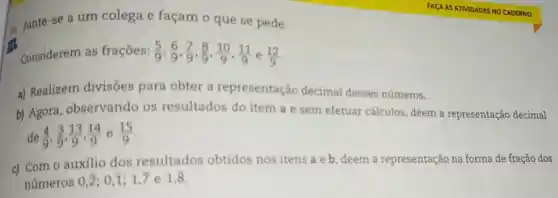 86 Junte-se a um colega e façam o que se pede.
Considerem as frações: (5)/(9),(6)/(9),(7)/(9),(8)/(9),(10)/(9),(11)/(9) e (12)/(9)
a) Realizem divisões para obter a representação decimal desses números.
b) Agora . observando os resultados do item a e sem efetuar cálculos, deem a representação decimal
de (4)/(9),(3)/(9),(13)/(9),(14)/(9) e (15)/(9)
c) Com o auxilio dos resultados obtidos nos itens a e b deem a representação na forma de fração dos
numeros
0,overline (2);0,overline (1);1,7e1,overline (8)