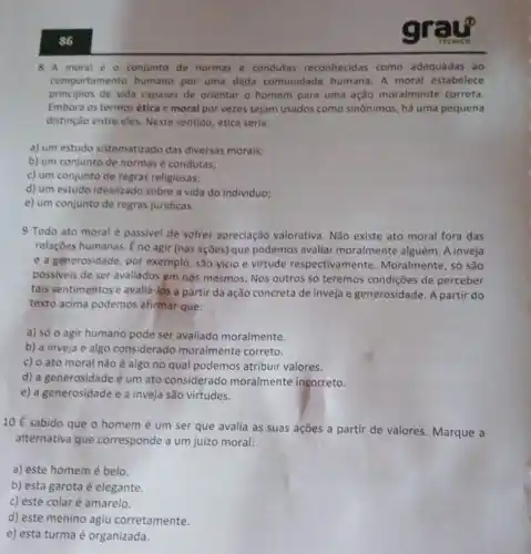 86
8 A moral 60 conjunto de normas e condutas reconhecidas como adequadas ao
comportamento humano por uma dada comunidade humana A moral estabelece
principios de vida capazes de orientar o homem para uma ação moralmente correta.
Embora os termos ética e moral por vezes sejam usados como sinônimos, há uma pequena
distinção entre eles Neste sentido, ética seria:
a) um estudo sistematizado das diversas morais;
b) um conjunto de normas e condutas;
c) um conjunto de regras religiosas;
d) um estudo idealizado sobre a vida do individuo;
e) um conjunto de regras juridicas.
9 Todo ato moral é passivel de sofrer apreciação valorativa . Não existe ato moral fora das
relaçōes humanas. Éno agir (nas ações) que podemos avaliar moralmente alguém Ainveja
e a generosidade, por exemplo, são vício e virtude respectivamente Moralmente, só são
possiveis de ser avaliados em nós mesmos. Nos outros só teremos condições de perceber
tais sentimentos e avalid -los a partir da ação concreta de inveja e generosidade. A partir do
texto acima podemos afirmar que:
a) só o agir humano pode ser avaliado moralmente.
b) a inveja é algo considerado moralmente correto.
c) o ato moral não é algo no qual podemos atribuir valores.
d) a generosidade é um ato considerado moralmente incorreto.
e) a generosidade e a inveja são virtudes.
10 É sabido que o homem é um ser que avalia as suas ações a partir de valores. Marque a
alternativa que corresponde a um juizo moral:
a) este homemé belo.
b) esta garota é elegante.
c) este colaré amarelo.
d) este menino agiu corretamente.
e) esta turma é organizada.
cr
TICNICO