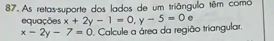 87. As relas-suporte dos lados de um triângulo têm como
equaçōes x+2y-1=0,y-5=0 e
x-2y-7=0
Calcule a área da regiāo triangular.