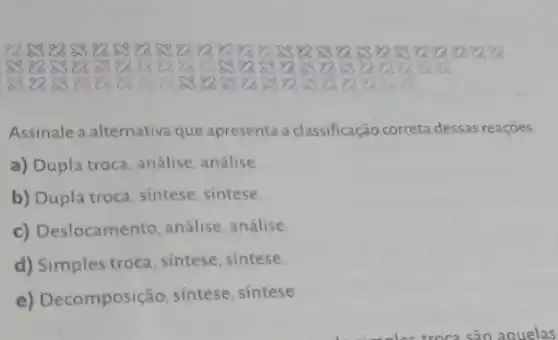 88 83 83 8388 83 88 8882 888388838883 8883 a
8
80
Assinale a alternativa que apresenta a classificação ficação correta dessas reações
a) Dupla troca, análise análise
b) Dupla troca, sintese sintese
c) Deslocamento análise, análise
d) Simples troca, sintese sintese
e) Decomposição sintese, sintese