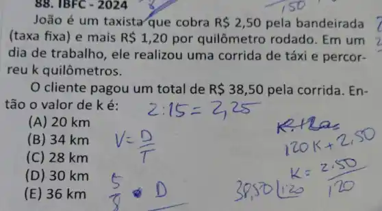 88. IBFC - 2024
João é um taxista que cobra R 2,50 pela bandeirada
(taxa fixa) e mais R 1,20 por quilômetro rodado. Em um
dia de trabalho, ele realizou uma corrida de táxi e percor-
reuk quilômetros.
0 cliente pagou um total de R 38,50 pela corrida . En-
tão o valor de ké:
(A) 20 km
(B) 34 km
(C) 28 km
(D) 30 km
(E) 36 km