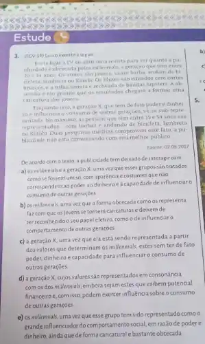 88888 88888888888888888888
> 8 8 88 8888888888
Estude
3. (FCV-SP) Leia o excerto a seguir
Basta ligar a TV ou abrir uma revista para ver quanto a pu
blicidade eobcecada pelos millennials, a geração que tem entre
20 e 34 anos Os atores sao jovens usam barba, andam de bi
cicleta, lambreta ou Kombi Os filmes são editados com cortes
bruscos, e a trilha sonora e recheada de bandas hipsters. A ob
sessao é tǎo grande que os resultados chegam a formar uma
caricatura dos jovens
Enquanto isso, a geração X que tem de fato poder e dinhei
ro e influencia o consumo de outras geraçóes.vé-se sub-repre
sentada No maximo, as pessoas que têm entre 35 e 54 anos sao
representadas com barbas e andando de bicicleta lambreta
ou Kombi Duas pesquisas meditas comprovam este fato a pu-
blicidade não esta conversando com seu melhor público
Exame, 0208.2017
De acordo com o texto, a publicidade tem deixado de interagir com
a) os millennials e a geração X, uma vez que esses grupos são tratados
como se fossem um só com aparência e costumes que não
correspondem ao poder, ao dinheiroe à capacidade de influenciar o
consumo de outras gerações
b) os millennials, uma vez que a forma obcecada como os representa
faz com que os jovens se tornem caricaturas e deixem de
ter reconhecido o seu papel efetivo, como o de influenciar o
comportamento de outras geraçōes
c) a geração X uma vezque ela está sendo representada a partir
dos valores que determinam os millennials, estes sem ter de fato
poder, dinheiro e capacidade para influenciar o consumo de
outras gerações
d) a geração X, cujos valores são representados em consonância
com os dos millennials embora sejam estes que exibem potencial
financeiroe, com isso podem exercer influência sobre o consumo
de outras gerações
e) os millennials, uma vez que esse grupo tem sido representado como o
grande influenciador do comportamento social, em razão de podere
dinheiro, ainda que de forma caricatural e bastante obcecada
5.