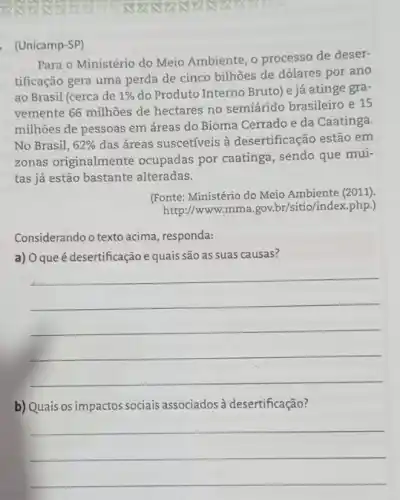 888888898	83888388 S
. (Unicamp-SP)
Para o Ministério do Meio Ambiente, o processo de deser-
tificação gera uma perda de cinco bilhões de dolares por ano
ao Brasil (cerca de 1%  do Produto Interno Bruto)e já atinge gra-
vemente 66 milhoes de hectares no semiárido brasileiro e 15
millhões de pessoas em áreas do Bioma Cerrado e da Caatinga.
No Brasil, 62%  das áreas suscetíveis à desertificação estão em
zonas originalmente ocupadas por caatinga , sendo que mui-
tas já estão bastante alteradas.
(Fonte: Ministério do Meio Ambiente (2011).
http://www.mma gov.br/sitio/index.php.)
Considerando o texto acima , responda:
a) 0 que é desertificação e quais são as suas causas?
__
b) Quais os impactos sociais associados à desertificação?
__