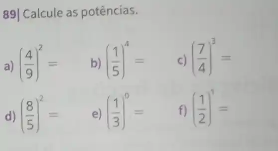 89| Calcule as potências.
a) ((4)/(9))^2= ((1)/(5))^4= ((7)/(4))^3=
d) ((8)/(5))^2= e) ((1)/(3))^0= f) ((1)/(2))^1=