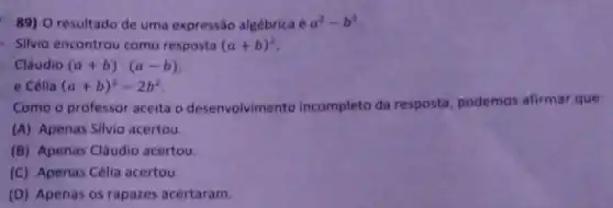 89) O resultado de uma expressão algébrica é a^2-b^2
Silvio encontrou como resposta (a+b)^2
Cláudio (a+b)cdot (a-b)
e Célia (a+b)^2-2b^2
Como o professor aceita o desenvolvimento incompleto da resposta, podemos afirmar que:
(A) Apenas Silvio acertou.
(B) Apenas Cláudio acertou.
(C) Apenas Célia acertou.
(D) Apenas os rapazes acertaram.