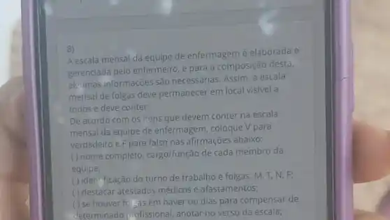 8)
A escala mensal da equipe de enfermagem é elaborada e
gerenciada pelo enfermeiro, e para a composição desta,
algumas informações são necessárias. Assim a escala
mensal de folgas deve permanecer em local visivel a
todos e deve conter:
De acordo com os itens que devem conter na escala
mensal da equipe de enfermagem, coloque V para
verdadeiro e F para falso nas afirmações abaixo:
( ) nome completo cargo/função de cada membro da
equipe;
( ) identificação do turno de trabalho e folgas:M, T, N, F;
( ) destacar atestados médicos e afastamentos;
( ) se houver forgas em haver ou dias para compensar de
determinado profissional, anotar no verso da escala;