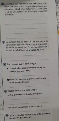 (8)As estrelas são formadas nas nebulosas , ini-
ciam sua vida e passam por várias fases até
morrerem . Qual fator determina a estrutura
final de uma estrela no final de sua vida? Dê
exemplos.
__
(7) Na Astronomia , as estrelas que compoe uma
constelação são classificadas pela intensidade
do brilho que emitem . Como é denominada . a
estrela mais brilhante de umá constelação?
__
(B)Responda ao que se pede a seguir.
a) Como são chamadas as constelações que são
vistas no hemisfério norte?
__
b) Como são chamadas as constelações que são
vistas no hemisfério sul?
__
(9)Responda ao que se pede a seguir.
a) Cite dois exemplos de galáxias elípticas.
__
b) Cite dois exemplos de galáxias espirais.
__
(10) Quantas estrelas , aproximadamente estima-se
que a nossa galáxia tem?