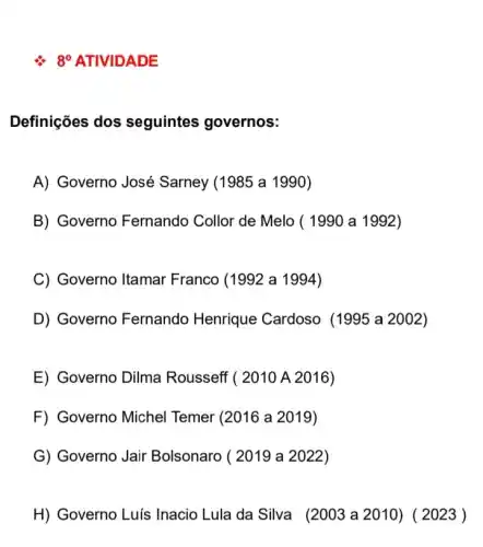 8^circ 
Definições dos seguintes governos:
A) Governo José Sarney (1985 a 1990)
B) Governo Fernando Collor de Melo ( 1990 a 1992 )
C) Governo Itamar Franco (1992 a 1994)
D) Governo Fernando Henrique Cardoso (1995 a 2002)
E) Governo Dilma Rousseff ( 2010 A 2016)
F) Governo Michel Temer (2016 a 2019)
G) Governo Jair Bolsonaro ( 2019 a 2022)
H) Governo Luís Inacio Lula da Silva (2003 a 2010)( 2023)