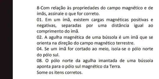 8-Com relação às propriedades do campo magnético e de
imãs, assinale o que for correto.
01. Em um ímã , existem cargas magnéticas positivas e
negativas, separadas por uma distância igual ao
comprimento do ímã.
02. A agulha magnética de uma bússola é um ímã que se
orienta na direção do campo magnético terrestre.
04. Se um ímã for cortado ao meio , isola-se o pólo norte
do pólo sul.
08. 0 pólo norte da agulha imantada de uma bússola
aponta para o pólo sul magnético da Terra.
Some os itens corretos.