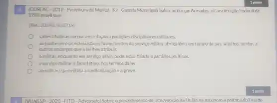 8.
(COSEAC-2019 - Prefeitura de Maricá - RJ-Guarda Municipal) Sobre as Forças Armadas,a Constituição Federal de
1988 preveque
(Ref.202407453719)
caberá habeas corpus em relação a puniçōes disciplinares militares.
as mulheres e os edesiásticos ficam isentos do serviço militar obrigatório em tempo de paz, sujeitos porém, a
outros encargos que a lei lhes atribuir.
militar, enquanto em serviço ativo pode estar filiado a partidos politicos.
oservico militaré facultativo, nos termos da lei.
ao militaré permitida a sindicalização e a greve.