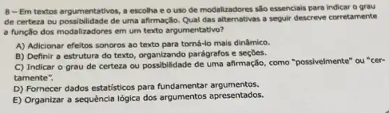 8-Em textos argumentativos a escolha e o uso de modalizadores são essencials para Indicar o grau
de certeza ou possibi idade de uma afirmação. Qual das alternativas a seguir descreve corretamente
a função dos modalizadores em um texto argumentativo?
A) Adicionar efeitos sonoros ao texto para torná-lo mais dinâmico.
B) Definir a estrutura do texto, organizando parágrafos e seçōes.
C) Indicar o grau de certeza ou possibilidade de uma afirmação, como "possivelmente" ou "cer-
tamente".
D) Fornecer dados estatisticos para fundamentar argumentos.
E) Organizar a sequência lógica dos argumentos apresentados.