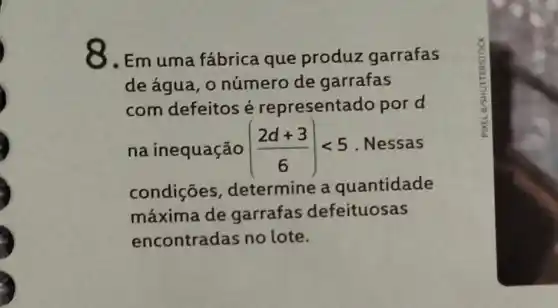 8.Em uma fábrica que produz garrafas
de água, 0 número de garrafas
com defeitos é representado por d
na inequação ((2d+3)/(6))lt 5 . Nessas
condiçōes , determine a quantidade
máxima de garrafas defeituosas
encontradas no lote.