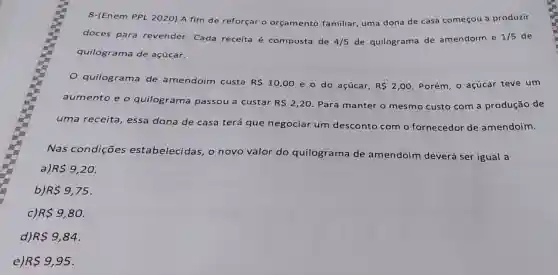 8-(Enem PPL 2020) A fim de reforçar o orçamento familiar, uma dona de casa começou a produzir
doces para revender. Cada receita é composta de
4/5 de quilograma de amendoim e
1/5 de
quilograma de açúcar.
quilograma de amendoim custa
R 10,00 e o do açúcar, R 2,00 Porém, o açúcar teve um
aumento e o quilograma passou a custar
R 2,20 Para manter o mesmo custo com a produção de
uma receita essa dona de casa terá que negociar um 'desconto com o fornecedor de amendoim.
Nas condições estabelecidas , o novo valor do quilograma de amendoim deverá ser igual a
a) R 9,20
b) R 9,75
R 9,80.
d) R 9,84
e) R 9,95