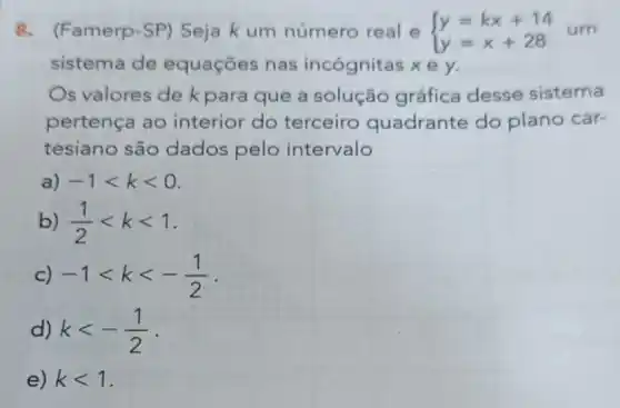 8.(Famerp-SP) Seja k um número real e  ) y=kx+14 y=x+28 
sistema de equações nas incógnitas xe y.
Os valores de k para que a solução gráfica desse sistema
pertença ao interior do terceiro quadrante do plano car-
tesiano são dados pelo intervalo
a) -1lt klt 0
b) (1)/(2)lt klt 1
c) -1lt klt -(1)/(2)
d) klt -(1)/(2)
e) klt 1