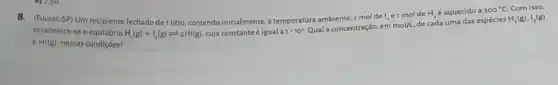 8.(Fuvest-SP) Um recipiente fechado de 1 litro, contendo inicialmente à temperatura ambiente,mol de I_(2) e1 mol de H_(2) é aquecido a 300^circ C
H_(2)(g),I_(2)(g)
estabelece-se o equillbrio H_(2)(g)+I_(2)(g)leftharpoons 2HI(g) cuja constante éigual a 1cdot 10^2 Qual a concentração, em
mol/L
de cada uma das espécies
Com isso,
HI(g) nessas condiçoes?