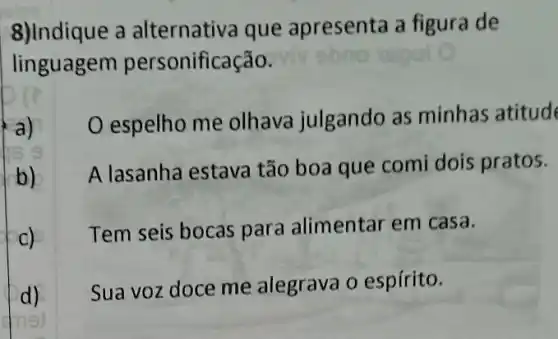 8)Indique a alternativa que apresenta a figura de
lin onificação.
a)
espelho me olhave julgando as minhas atitud
b)
A lasanha estava tão boa que comi dois pratos.
C)
Tem seis bocas para alimentar em casa.
d)
Sua voz doce me alegrava o espírito.