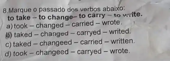 8.Marque o passado dos verbos abaixo:
to take - to change-to carry -to write.
a) took-changed -carried-wrote.
b) taked -changed -carryed - writed.
c) taked -changeed -carried - written.
d) took-changeed - carryed - wrote.