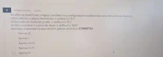 8
Múltipla escolha 1 ponto
Analise as assertivas a seguir, com base nas configurações estabelecidas pelo fabricante do Autocad.
I.Para alterar o plano isométrico, o atalhoé 0''F5''.
II.Para alterar modo de grade, o atalho é o''F3''
III.Para cancelar o comando atual, a atalho e o''ESC''
Assinale a alternativa que contém apenas assertivas CORRETAS.
Apenas, III.
Apenas, I.
Apenas, IIe III.
Apenas, le III.
Apenas, II.