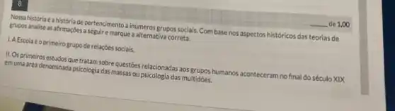 8.
Mossghistoria-6-a historiade pertenciment a inúmeros grupos sociais Com base nos aspectos históricos das teorias de
grupos analise as afirmações a seguir e marque a alternativa correta.
I.A Escolaé o primeirogrupode relações sociais.
II.Osprimeiros estudos que tratam sobre questions relacionadas aos grupos humanos aconteceram no final do século XIX
em uma área denominada psicologia das massas oupsicologia das multidōes.