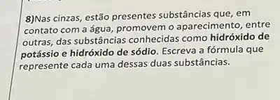 8)Nas cinzas, estão presentes substâncias que, em
contato com a água promovem o aparecimento, entre
outras, das substâncias conhecidas como hidróxido de
potássio e hidróxido de sódio. Escreva a fórmula que
represente cada uma dessas duas substâncias.