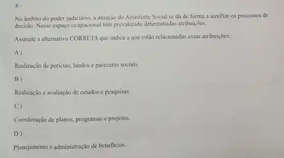 8.
No âmbito do poder judiciário ,a atuação do Assistente Social se dá de forma a auxiliar os processos de
decisão. Nesse espaço ocupacional têm prevalecido determinadas atribuições.
Assinale a alternativa CORRETA que indica a que estão relacionadas essas atribuições:
A)
Realização de perícias, laudos e pareceres sociais.
B)
Realização e avaliação de estudos e pesquisas.
C)
Coordenação de planos.programas e projetos.
D)
Planejamento e administração de beneficios.