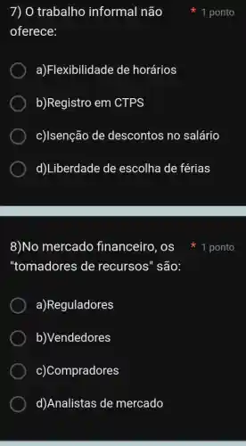 8)No mercado financeiro, os
"tomadores de recursos" são:
a)Reguladores
b)Vendedores
c)Compradores
d)Analistas de mercado
7) O trabalho informal não
oferece:
a)Flexibilidade de horários
b)Registro em CTPS
c)/senção de descontos no salário
d)Liberdade de escolha de férias
1 ponto
1 ponto