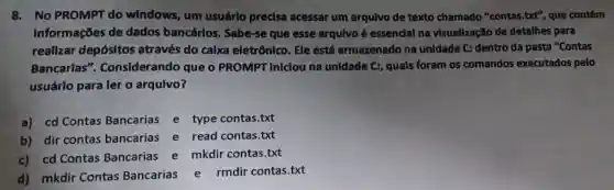 8.No PROMPT do windows, um usuárlo precisa acessar um arqulvo de texto chamado "contas.but", que contém
Informações de dados bancários Sabe-se que esse arqulvo é essencial na visuallzação de detalhes para
reallzar depósltos através do calxa eletrônico. Ele está armazenado na unidade C: dentro da pasta "Contas
Bancarlas'Considerando que o PROMPT Iniclou na unidade C:, quals foram os comandos executados pelo
usuárlo para ler o arqulvo?
a) cd Contas Bancarias e type contas.txt
b) dir contas bancarias e read contas.txt
c) cd Contas Bancarias e mkdir contas.txt
d) mkdir Contas Bancarias e rmdir contas.txt