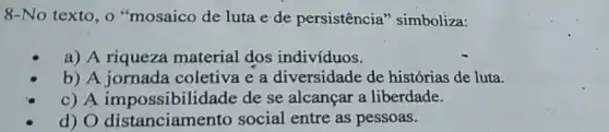 8-No texto, o "mosaico de luta e de persistência "simboliza:
a) A riqueza material dos indivíduos.
b) A jornada coletiva e a diversidade de histórias de luta.
c) A impossibilidade de se alcançar a liberdade.
d) O distanciamento social entre as pessoas.