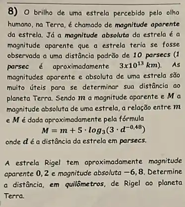 8)O brilho de uma estrela percebido pelo olho
humano, na Terra, é chamado de magnitude aparente
da estrela. Já a magnitude absoluta da estrela é a
magnitude aparente que a estrela teria se fosse
observada a uma distância padrão de 10 parsecs (I
parsec é aproximadamente 3times 10^13km) . As
magnitudes aparente e absoluta de uma estrela são
muito úteis para se determinar sua distância ao
planeta Terra. Sendo m a magnitude aparente e ma
magnitude absoluta de uma estrela, a relação entre m
e M é dada aproximadamente pela fórmula
M=m+5cdot log_(3)(3cdot d^-0,48)
onde d é a distância da estrela em parsecs.
A estrela Rigel tem aproximadamente magnitude
aparente 0,2 e magnitude absoluta -6 8. Determine
a disfância, em quilômetros de Rigel ao planeta
Terra.