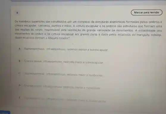 8
Os membros superiores são constituídos por um complexo de estruturas anatômicas formadas pelos ombros e
cintura escapular cotovelos, punhos e mãos. A cintura escapular e os ombros são estruturas que formam uma
das regiōes do corpo, responsável pela realização de grande variedade de movimentos A estabilidade dos
movimentos do ombro e.da cintura escapular em grande parte é dada pelos músculos do manguito rotador.
Quais músculos formam o Maguito rotador?
A Supraespinhosc , infraespinhoso redondo menor e subescapular
B
Grande dorsal , infraespinhoso redondo maior e subescapular
C
Supraespinhosc , infraespinhoso redondo maior e romboides
D Grande dorsal infraespinhoso redondo menor e romboides
E Supraespinhoso , infraespinhoso redondo
maior e subescapular